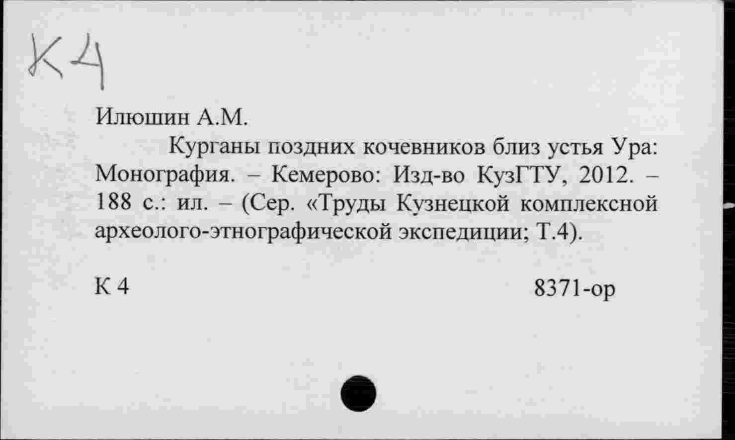 ﻿М
Илюшин А.М.
Курганы поздних кочевников близ устья Ура: Монография. - Кемерово: Изд-во КузГТУ, 2012. -188 с.: ил. - (Сер. «Труды Кузнецкой комплексной археолого-этнографической экспедиции; Т.4).
К 4
8371-ор